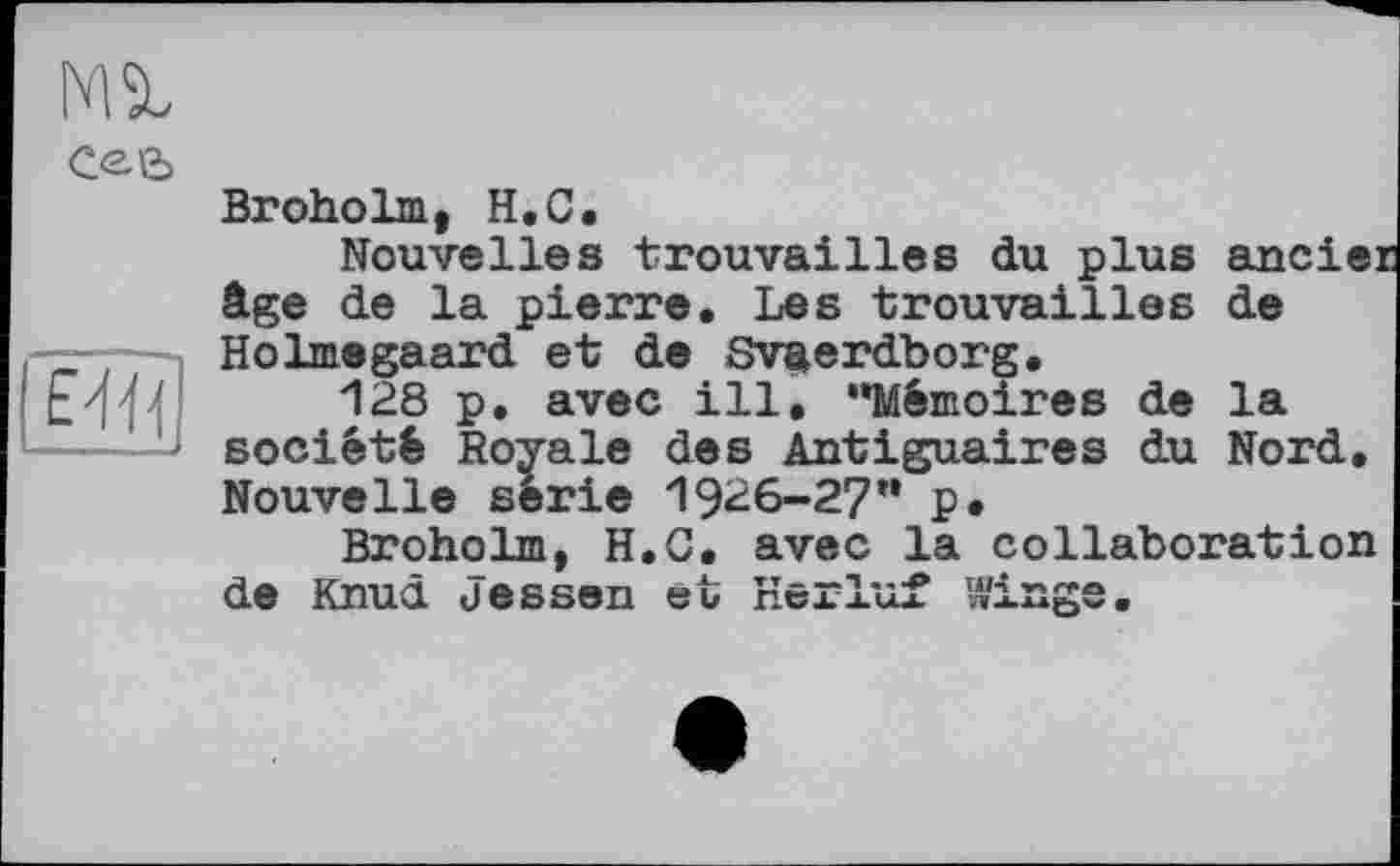 ﻿Ml
cee>
Broholm, H.C, Nouvelles trouvailles du plus ander âge de la pierre. Les trouvailles de SHolmegaard et de Sv^erdborg.
128 p. avec ill, "Mémoires de la société Royale des Antiguaires du Nord, Nouvelle série 1916-27" p,
Broholm, H.C, avec la collaboration de Knud Jessen et Herluf Winge.